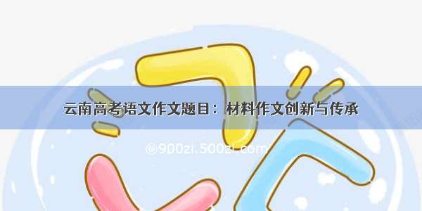 云南高考语文作文题目：材料作文创新与传承