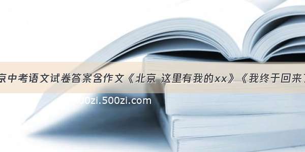 北京中考语文试卷答案含作文《北京 这里有我的xx》《我终于回来了》