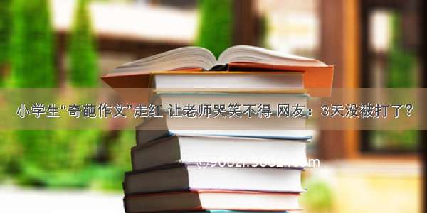 小学生“奇葩作文”走红 让老师哭笑不得 网友：3天没被打了？