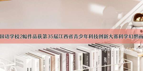 九江外国语学校2幅作品获第35届江西省青少年科技创新大赛科学幻想画一等奖
