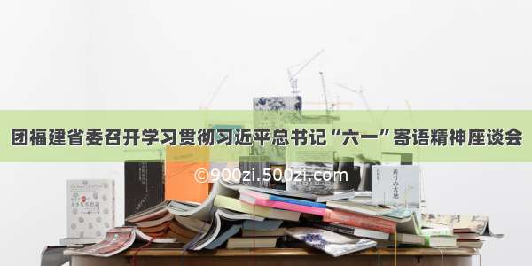 团福建省委召开学习贯彻习近平总书记“六一”寄语精神座谈会