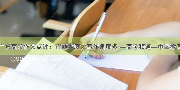 广东高考作文点评：审题难度大写作角度多 —高考频道—中国教育