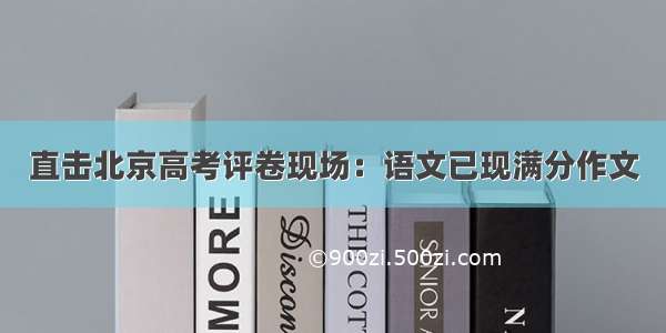 直击北京高考评卷现场：语文已现满分作文