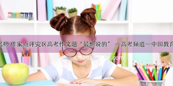 名师 作家点评灾区高考作文题“最想说的” —高考频道—中国教育