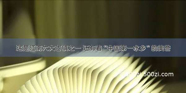 这是江南六大古镇之一 还有着“中国第一水乡”的美誉