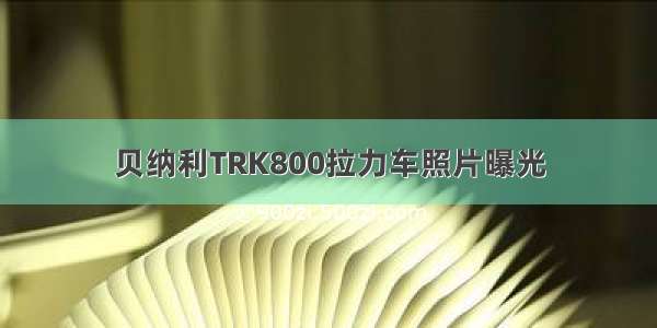 贝纳利TRK800拉力车照片曝光