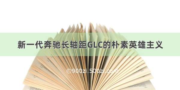 新一代奔驰长轴距GLC的朴素英雄主义