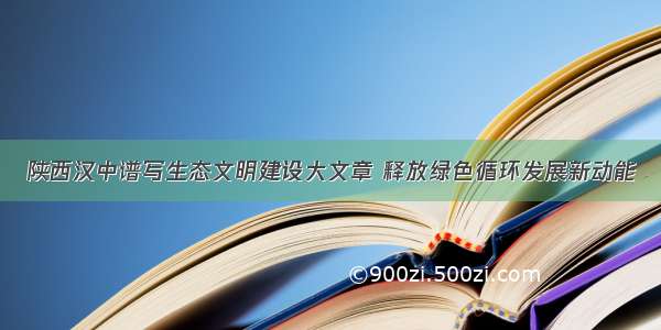 陕西汉中谱写生态文明建设大文章 释放绿色循环发展新动能