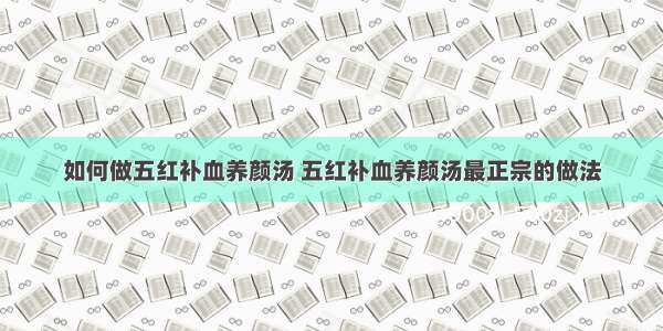 如何做五红补血养颜汤 五红补血养颜汤最正宗的做法