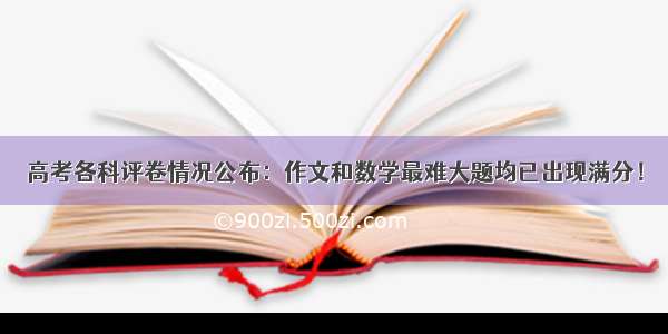 高考各科评卷情况公布：作文和数学最难大题均已出现满分！