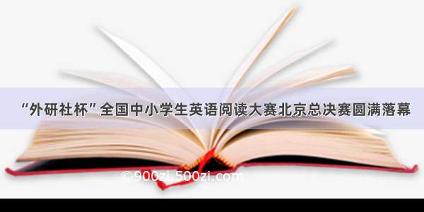 “外研社杯”全国中小学生英语阅读大赛北京总决赛圆满落幕