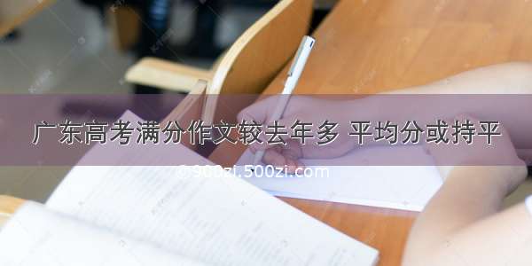 广东高考满分作文较去年多 平均分或持平