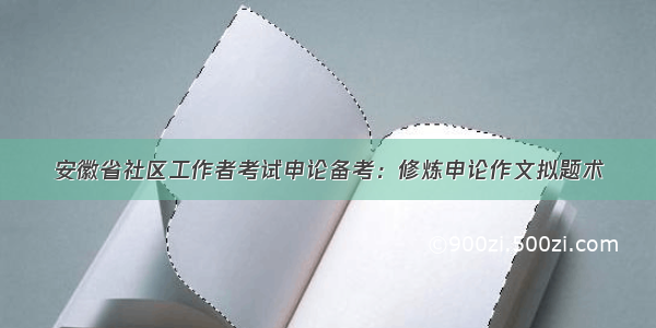 安徽省社区工作者考试申论备考：修炼申论作文拟题术