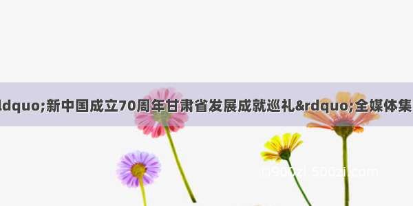 黄土地上气象新？“新中国成立70周年甘肃省发展成就巡礼”全媒体集中采访活动走进庆阳