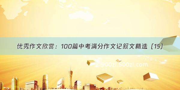 优秀作文欣赏：100篇中考满分作文记叙文精选（15）