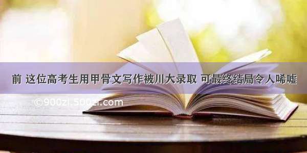 前 这位高考生用甲骨文写作被川大录取 可最终结局令人唏嘘