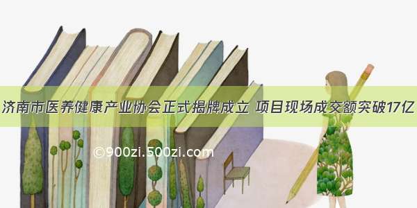 济南市医养健康产业协会正式揭牌成立 项目现场成交额突破17亿