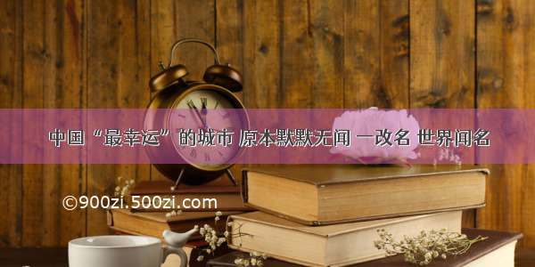 中国“最幸运”的城市 原本默默无闻 一改名 世界闻名