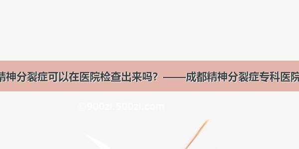 精神分裂症可以在医院检查出来吗？——成都精神分裂症专科医院！