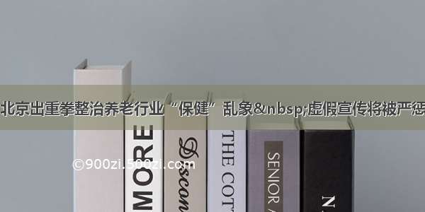 北京出重拳整治养老行业“保健”乱象 虚假宣传将被严惩