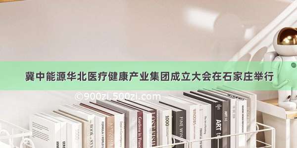 冀中能源华北医疗健康产业集团成立大会在石家庄举行