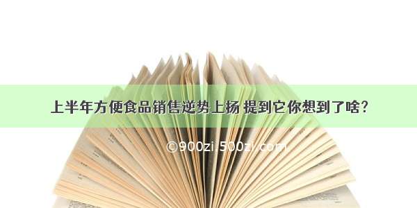 上半年方便食品销售逆势上扬 提到它你想到了啥？