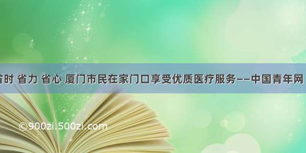 省钱 省时 省力 省心 厦门市民在家门口享受优质医疗服务——中国青年网 触屏版