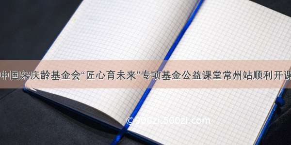 中国宋庆龄基金会“匠心育未来”专项基金公益课堂常州站顺利开课