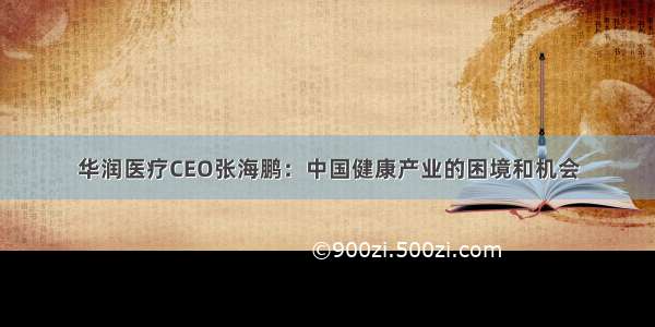 华润医疗CEO张海鹏：中国健康产业的困境和机会