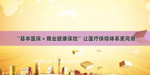 “基本医保＋商业健康保险” 让医疗保障体系更完善