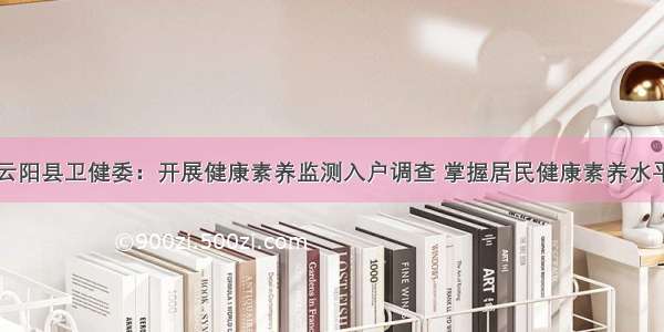 云阳县卫健委：开展健康素养监测入户调查 掌握居民健康素养水平