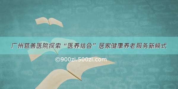 广州慈善医院探索“医养结合”居家健康养老服务新模式