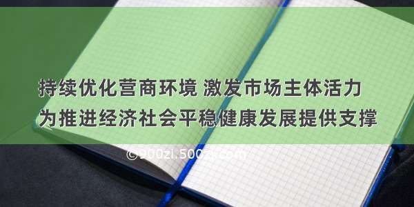 持续优化营商环境 激发市场主体活力
为推进经济社会平稳健康发展提供支撑