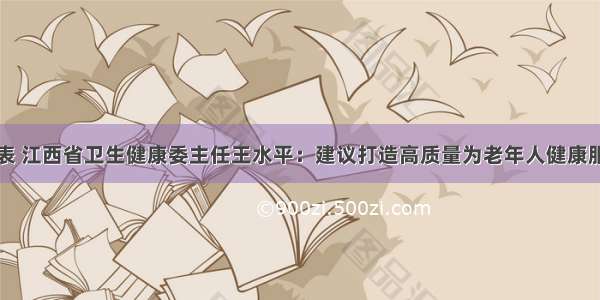 全国人大代表 江西省卫生健康委主任王水平：建议打造高质量为老年人健康服务供给体系