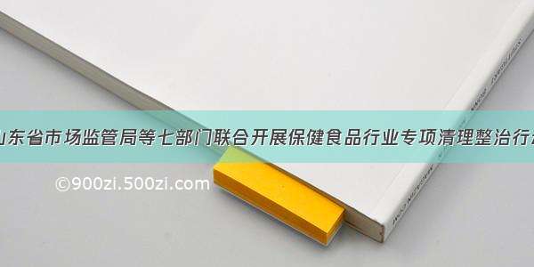 山东省市场监管局等七部门联合开展保健食品行业专项清理整治行动