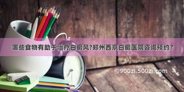 哪些食物有助于治疗白癜风?郑州西京白癜医院咨询预约？