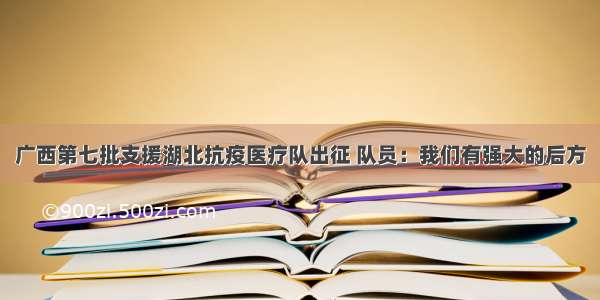 广西第七批支援湖北抗疫医疗队出征 队员：我们有强大的后方