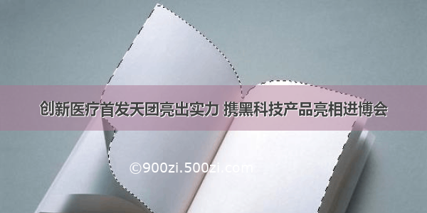 创新医疗首发天团亮出实力 携黑科技产品亮相进博会