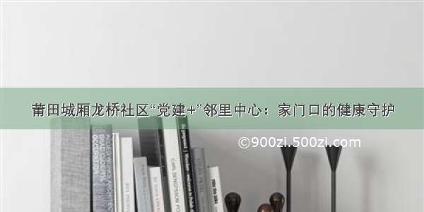 莆田城厢龙桥社区“党建+”邻里中心：家门口的健康守护