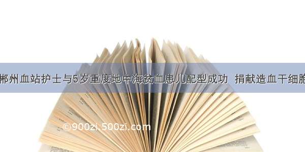 郴州血站护士与5岁重度地中海贫血患儿配型成功  捐献造血干细胞