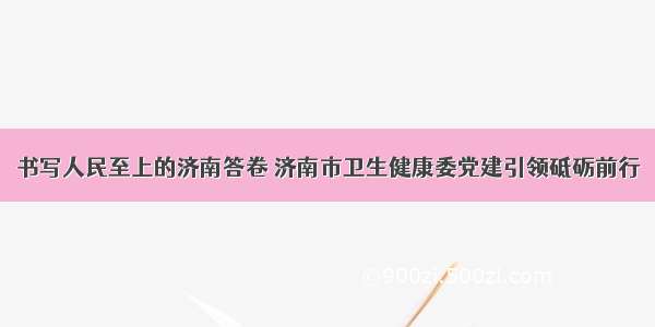 书写人民至上的济南答卷 济南市卫生健康委党建引领砥砺前行