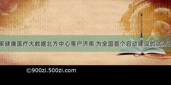 国家健康医疗大数据北方中心落户济南 为全国首个启动建设的试点城市