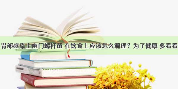 胃部感染上幽门螺杆菌 在饮食上应该怎么调理？为了健康 多看看