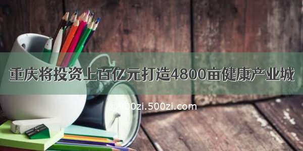 重庆将投资上百亿元打造4800亩健康产业城