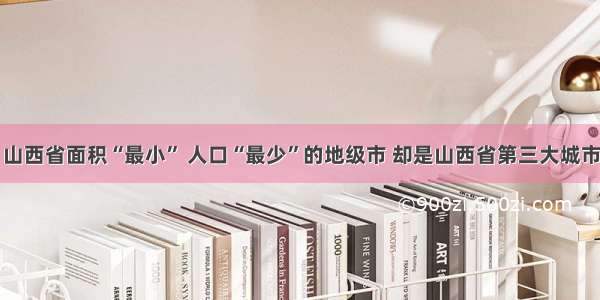 山西省面积“最小” 人口“最少”的地级市 却是山西省第三大城市