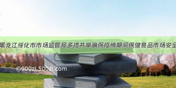 黑龙江绥化市市场监管局多措并举确保疫情期间保健食品市场安全