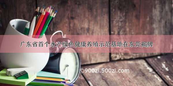 广东省首个水产绿色健康养殖示范基地在东莞揭牌