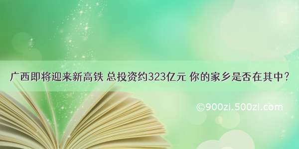 广西即将迎来新高铁 总投资约323亿元 你的家乡是否在其中？