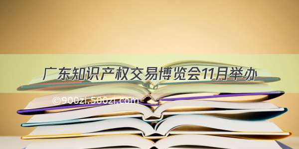 广东知识产权交易博览会11月举办