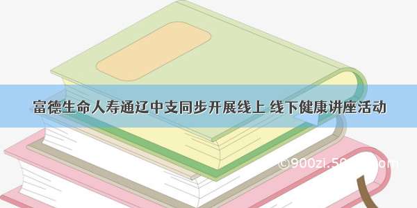 富德生命人寿通辽中支同步开展线上 线下健康讲座活动